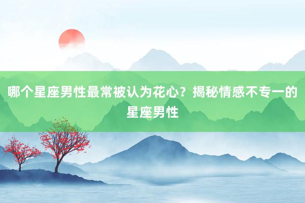 哪个星座男性最常被认为花心？揭秘情感不专一的星座男性